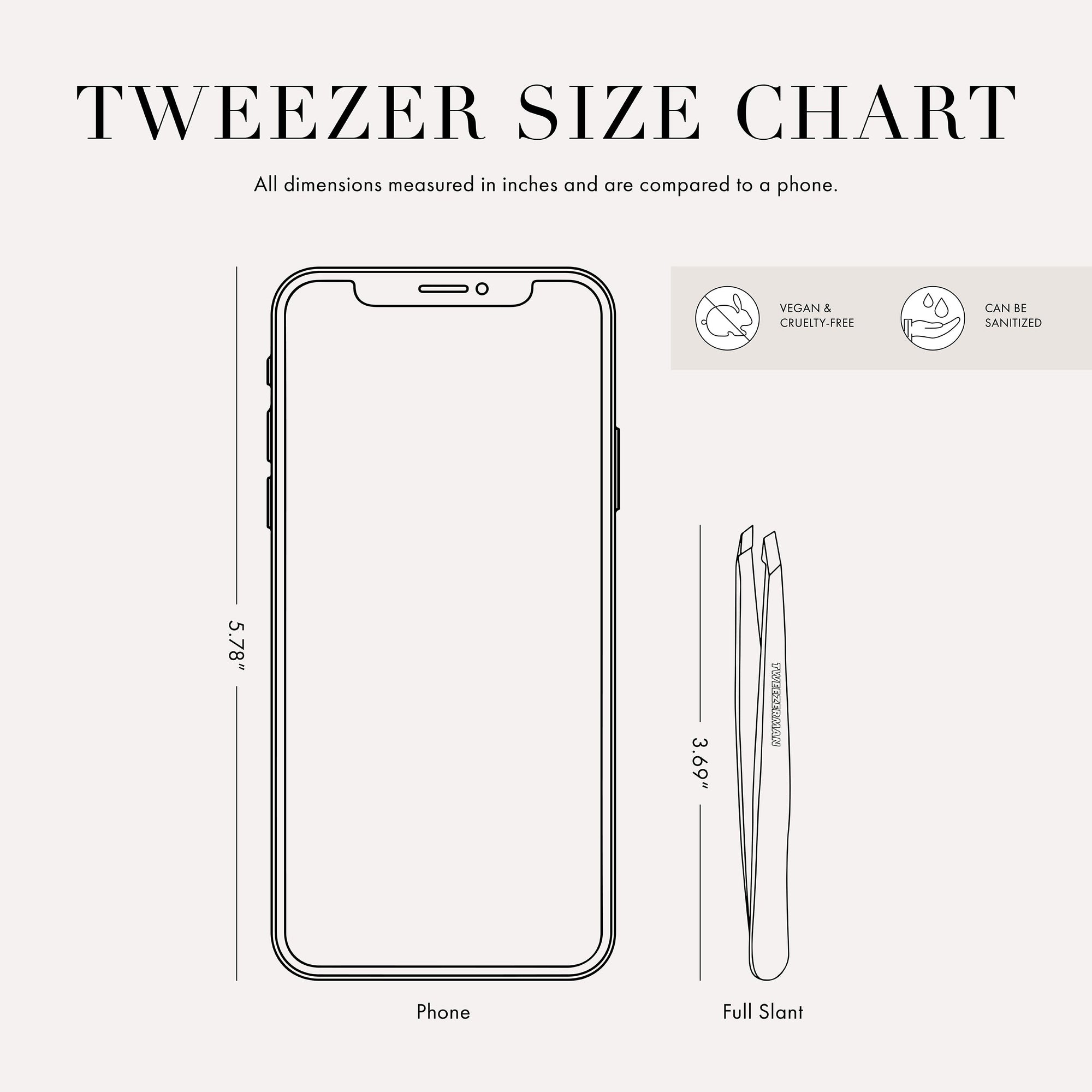 Tweezer Size Chart with 1 tweezer All dimensions measured in inches and are compared to phone. Phone is 5.78 inches tall. Full slant tweezer is 3.69 inches tall This item can be sanitized and is vegan &amp; cruelty free.