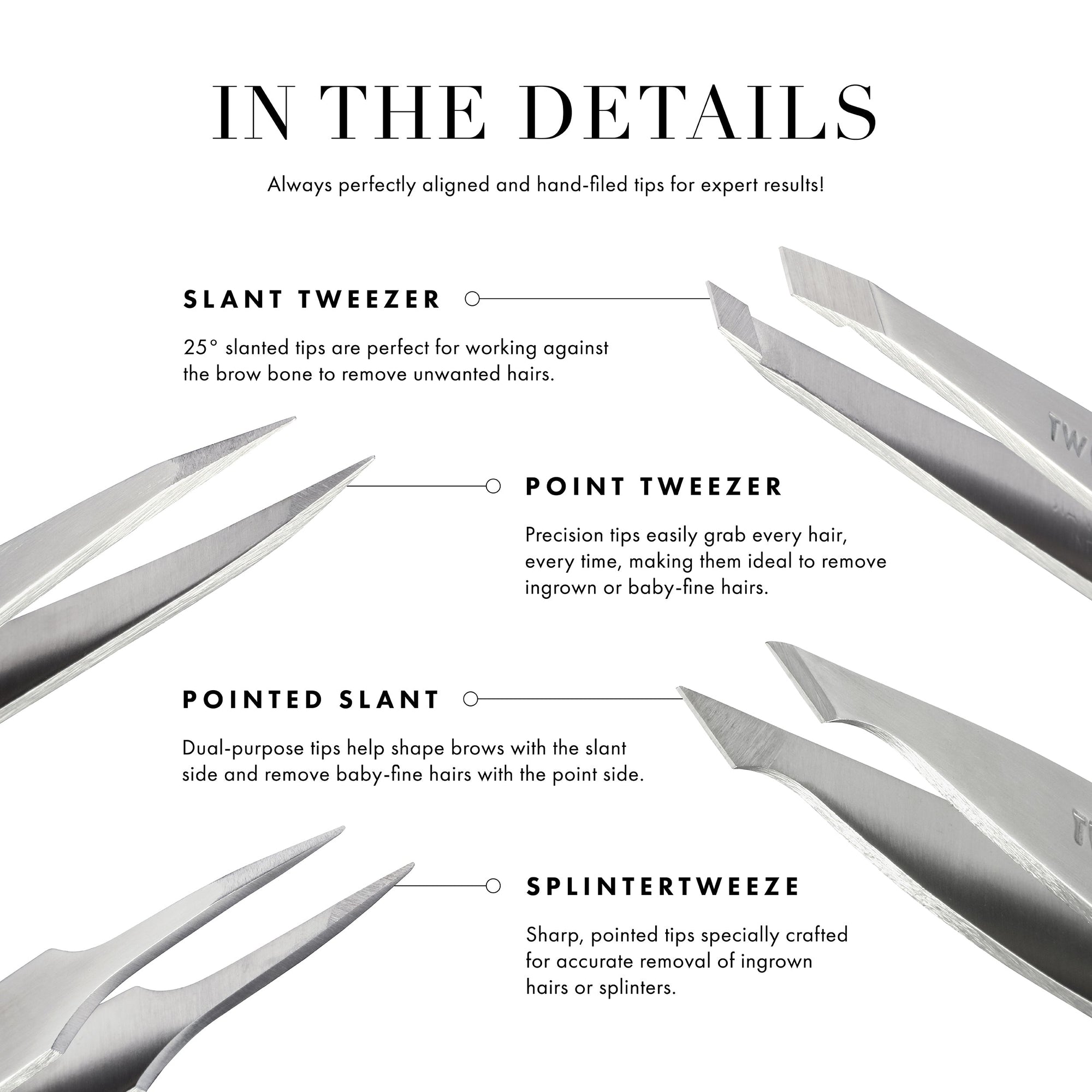 Always perfectly aligned &amp; hand-filed tips for expert results! Slant Tweezer: 25-degree slanted tips are perfect for working against the brow bone to remove unwanted hairs. Point Tweezer: Precision tips easily grab every hair, making them ideal to remove ingrown or baby-fine hairs. Pointed slant: Dual-purpose tips help shape brows with the slant side &amp; remove baby-fine hairs with the point side. Splintertweeze: Sharp, pointed tips specially crafted for accurate removal of ingrown hairs or splinters.