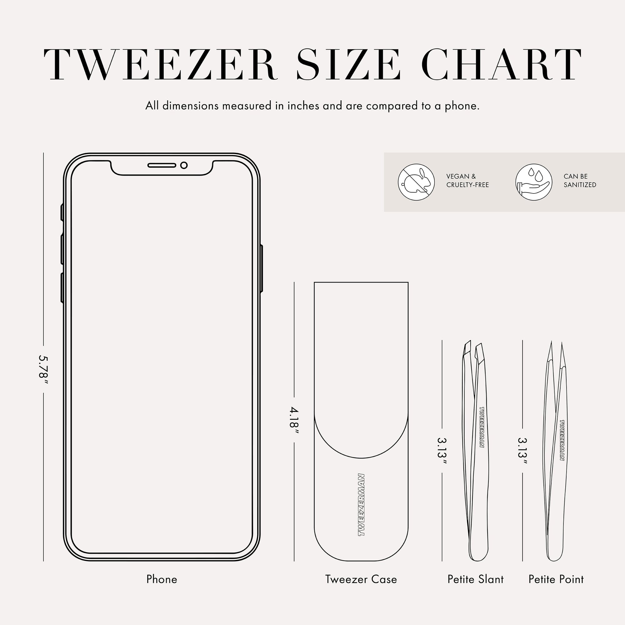 
Tweezer Size Chart with 2 tweezers All dimensions measured in inches and are compared to phone. Phone is 5.78 inches tall. Tweezer Case is 4.18 inches tall Petite slant tweezer is 3.13 inches tall Petite point tweezer is 3.13 inches tall This item can be sanitized and is vegan &amp; cruelty free.